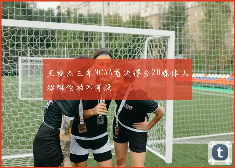 王俊杰三年NCAA首次得分20媒体人称维伦功不可没
