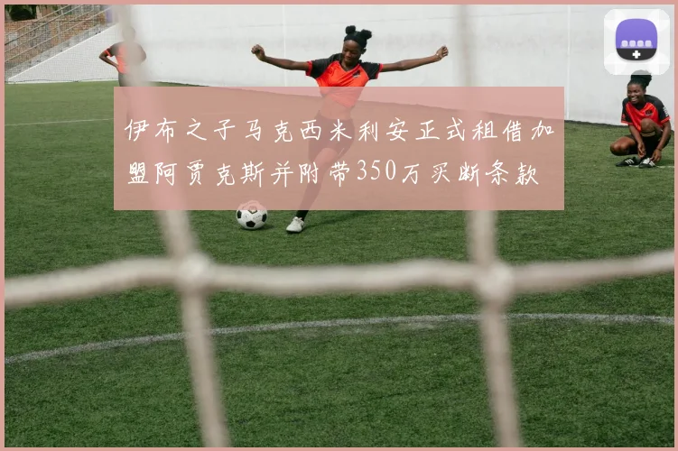 伊布之子马克西米利安正式租借加盟阿贾克斯并附带350万买断条款