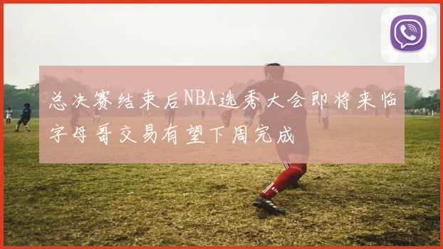 总决赛结束后NBA选秀大会即将来临字母哥交易有望下周完成