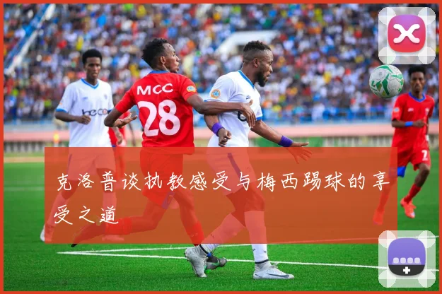 克洛普谈执教感受与梅西踢球的享受之道