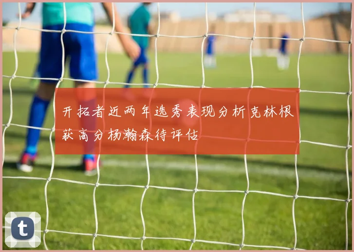 开拓者近两年选秀表现分析克林根获高分杨瀚森待评估