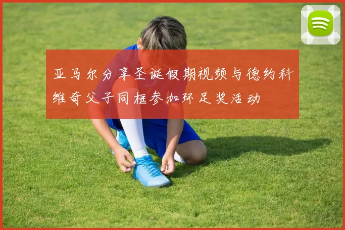 亚马尔分享圣诞假期视频与德约科维奇父子同框参加环足奖活动