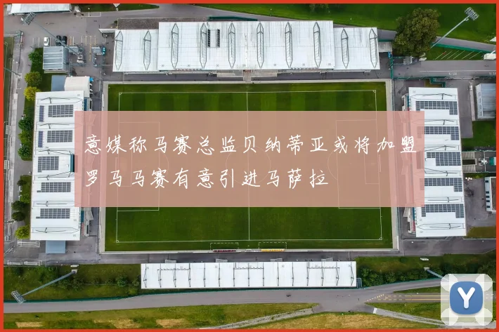 意媒称马赛总监贝纳蒂亚或将加盟罗马马赛有意引进马萨拉
