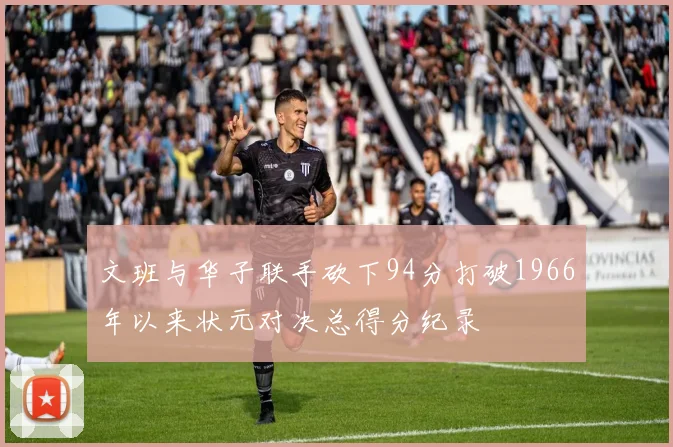 文班与华子联手砍下94分打破1966年以来状元对决总得分纪录