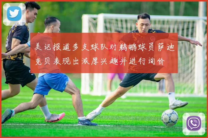 美记报道多支球队对鹈鹕球员萨迪克贝表现出浓厚兴趣并进行询价