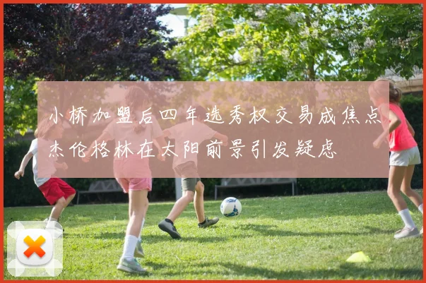 小桥加盟后四年选秀权交易成焦点杰伦格林在太阳前景引发疑虑