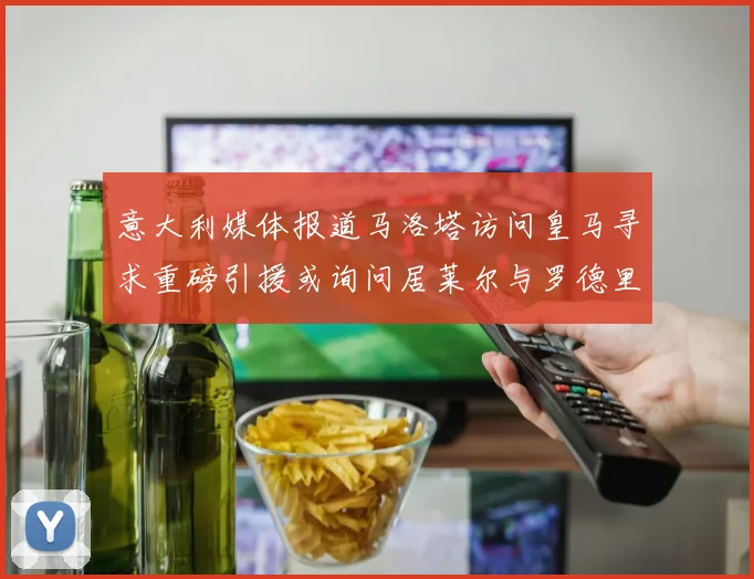意大利媒体报道马洛塔访问皇马寻求重磅引援或询问居莱尔与罗德里戈