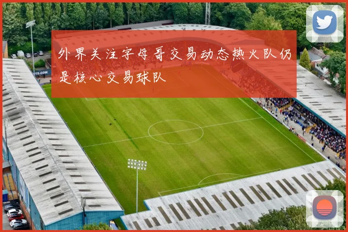 外界关注字母哥交易动态热火队仍是核心交易球队