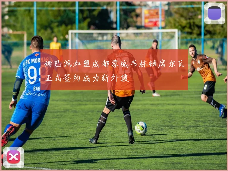 姆巴佩加盟成都蓉城韦林顿席尔瓦正式签约成为新外援