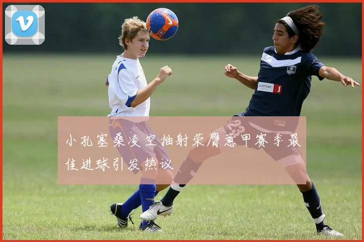 小孔塞桑凌空抽射荣膺意甲赛季最佳进球引发热议