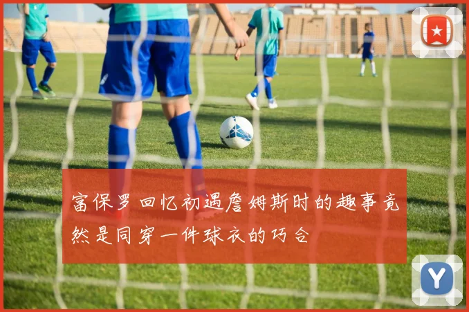 富保罗回忆初遇詹姆斯时的趣事竟然是同穿一件球衣的巧合