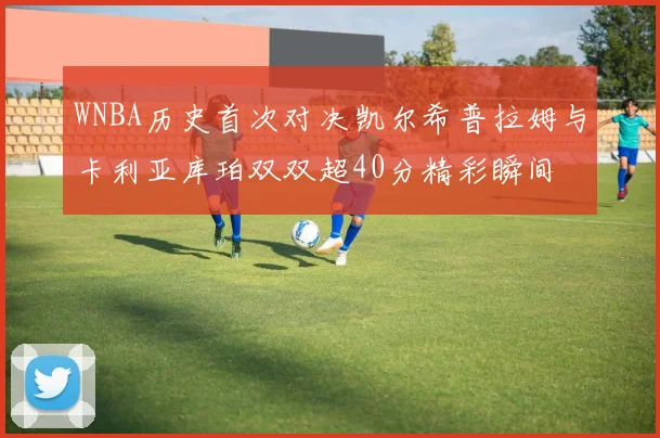 WNBA历史首次对决凯尔希普拉姆与卡利亚库珀双双超40分精彩瞬间