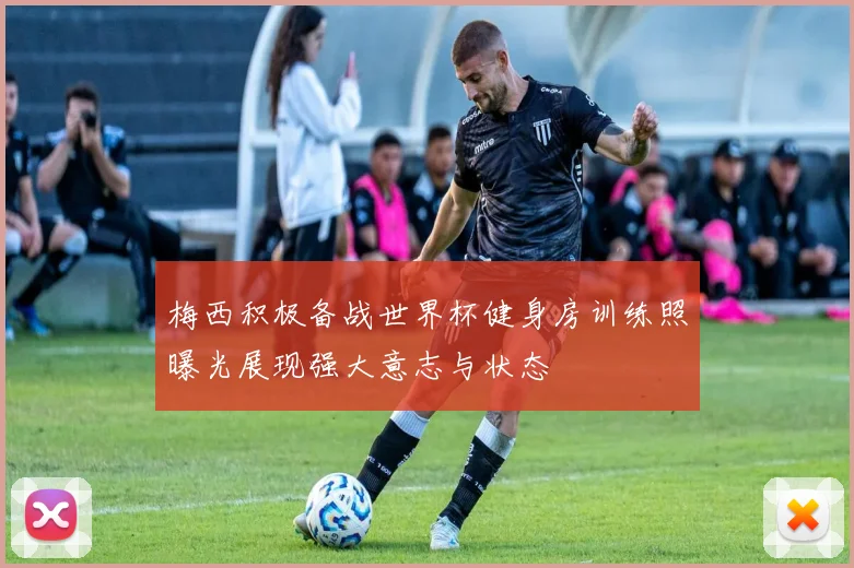梅西积极备战世界杯健身房训练照曝光展现强大意志与状态