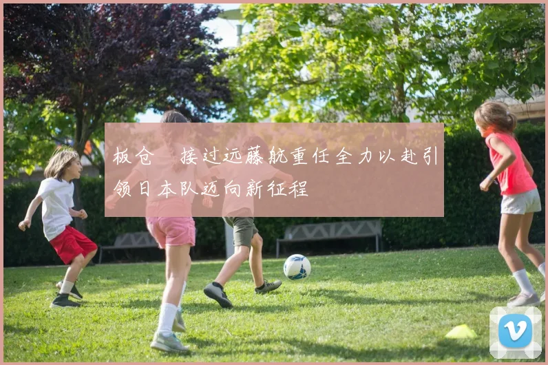 板仓滉接过远藤航重任全力以赴引领日本队迈向新征程