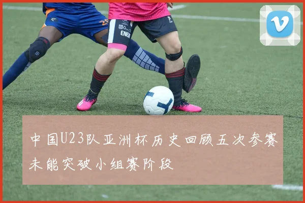 中国U23队亚洲杯历史回顾五次参赛未能突破小组赛阶段