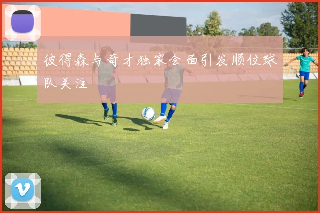 彼得森与奇才独家会面引发顺位球队关注