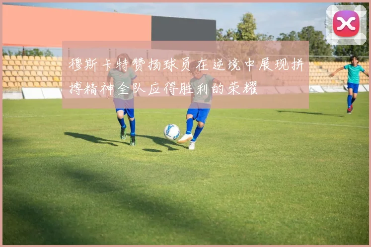 穆斯卡特赞扬球员在逆境中展现拼搏精神全队应得胜利的荣耀