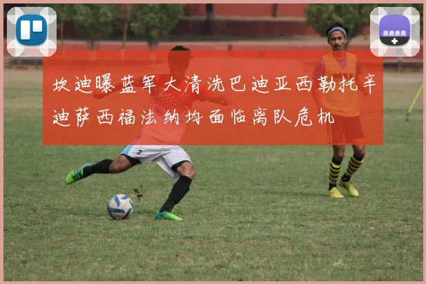 坎迪曝蓝军大清洗巴迪亚西勒托辛迪萨西福法纳均面临离队危机